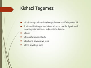 Kishazi Tegemezi
 Hii ni aina ya vishazi ambavyo hutoa taarifa isiyokamili.
 Ili vishazi hivi tegemezi viweze kutoa taarifa iliyo kamili
vinahitaji vishazi huru kukamilisha taarifa.
 Mfano
 Mwanafunzi aliyefaulu
 Msichana aliyeolewa jana
 Mzee aliyekuja jana
 