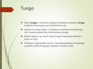 Tungo
 Neno tungo ni nomino ambayo hutokana na kitenzi tunga
ambacho kinamaana ya kushikanisha vitu.
 Jambo la msingi hapa ni kufahamu kwamba tunapotunga
vitu huwatunapata kitu kinachoitwa utungo.
 Katika taaluma ya sarufi neno tungo linamaana takribani
sawa na hiyo.
 Ambapo tungo katika sarufi ni kuweka pamoja na kupanga
vipashio sahili ili kujenga vipashio vikubwa zaidi,
 