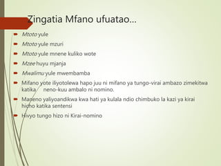 Zingatia Mfano ufuatao…
 Mtoto yule
 Mtoto yule mzuri
 Mtoto yule mnene kuliko wote
 Mzee huyu mjanja
 Mwalimu yule mwembamba
 Mifano yote iliyotolewa hapo juu ni mifano ya tungo-virai ambazo zimekitwa
katika neno-kuu ambalo ni nomino.
 Maneno yaliyoandikwa kwa hati ya kulala ndio chimbuko la kazi ya kirai
hicho katika sentensi
 Hivyo tungo hizo ni Kirai-nomino
 