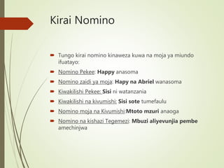 Kirai Nomino
 Tungo kirai nomino kinaweza kuwa na moja ya miundo
ifuatayo:
 Nomino Pekee: Happy anasoma
 Nomino zaidi ya moja: Hapy na Abriel wanasoma
 Kiwakilishi Pekee: Sisi ni watanzania
 Kiwakilishi na kivumishi: Sisi sote tumefaulu
 Nomino moja na Kivumishi:Mtoto mzuri anaoga
 Nomino na kishazi Tegemezi: Mbuzi aliyevunjia pembe
amechinjwa
 