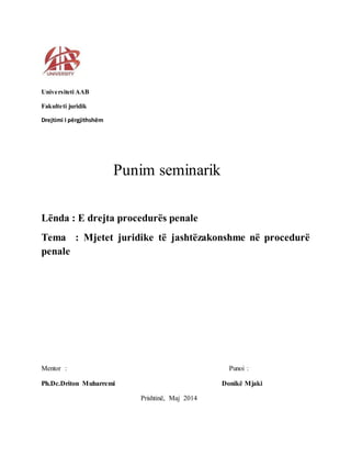 Universiteti AAB 
Fakulteti juridik 
Drejtimi I përgjithshëm 
Punim seminarik 
Lënda : E drejta procedurës penale 
Tema : Mjetet juridike të jashtëzakonshme në procedurë 
penale 
Mentor : Punoi : 
Ph.Dc.Driton Muharremi Donikë Mjaki 
Prishtinë, Maj 2014 
 