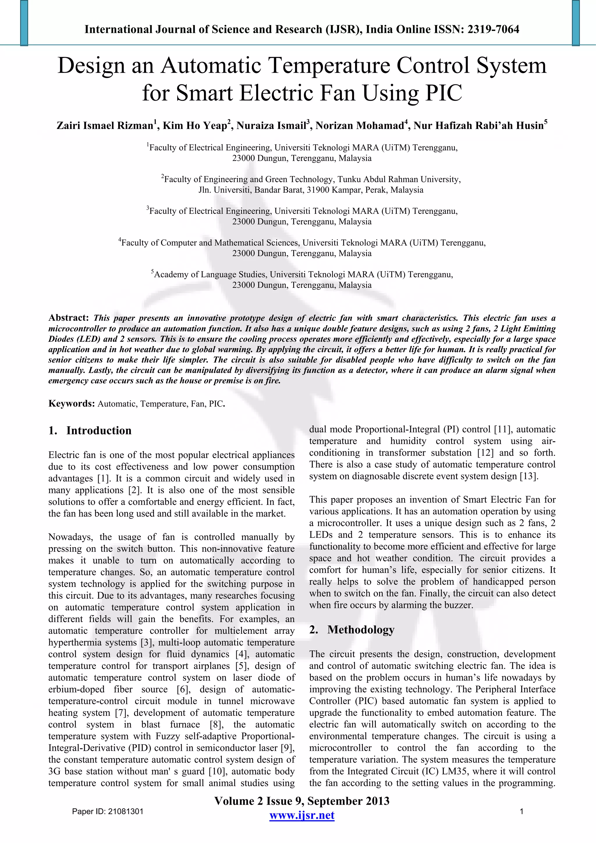 International Journal of Science and Research (IJSR), India Online ISSN: 2319-7064
Volume 2 Issue 9, September 2013
www.ijsr.net
Design an Automatic Temperature Control System
for Smart Electric Fan Using PIC
Zairi Ismael Rizman1
, Kim Ho Yeap2
, Nuraiza Ismail3
, Norizan Mohamad4
, Nur Hafizah Rabi’ah Husin5
1
Faculty of Electrical Engineering, Universiti Teknologi MARA (UiTM) Terengganu,
23000 Dungun, Terengganu, Malaysia
2
Faculty of Engineering and Green Technology, Tunku Abdul Rahman University,
Jln. Universiti, Bandar Barat, 31900 Kampar, Perak, Malaysia
3
Faculty of Electrical Engineering, Universiti Teknologi MARA (UiTM) Terengganu,
23000 Dungun, Terengganu, Malaysia
4
Faculty of Computer and Mathematical Sciences, Universiti Teknologi MARA (UiTM) Terengganu,
23000 Dungun, Terengganu, Malaysia
5
Academy of Language Studies, Universiti Teknologi MARA (UiTM) Terengganu,
23000 Dungun, Terengganu, Malaysia
Abstract: This paper presents an innovative prototype design of electric fan with smart characteristics. This electric fan uses a
microcontroller to produce an automation function. It also has a unique double feature designs, such as using 2 fans, 2 Light Emitting
Diodes (LED) and 2 sensors. This is to ensure the cooling process operates more efficiently and effectively, especially for a large space
application and in hot weather due to global warming. By applying the circuit, it offers a better life for human. It is really practical for
senior citizens to make their life simpler. The circuit is also suitable for disabled people who have difficulty to switch on the fan
manually. Lastly, the circuit can be manipulated by diversifying its function as a detector, where it can produce an alarm signal when
emergency case occurs such as the house or premise is on fire.
Keywords: Automatic, Temperature, Fan, PIC.
1. Introduction
Electric fan is one of the most popular electrical appliances
due to its cost effectiveness and low power consumption
advantages [1]. It is a common circuit and widely used in
many applications [2]. It is also one of the most sensible
solutions to offer a comfortable and energy efficient. In fact,
the fan has been long used and still available in the market.
Nowadays, the usage of fan is controlled manually by
pressing on the switch button. This non-innovative feature
makes it unable to turn on automatically according to
temperature changes. So, an automatic temperature control
system technology is applied for the switching purpose in
this circuit. Due to its advantages, many researches focusing
on automatic temperature control system application in
different fields will gain the benefits. For examples, an
automatic temperature controller for multielement array
hyperthermia systems [3], multi-loop automatic temperature
control system design for fluid dynamics [4], automatic
temperature control for transport airplanes [5], design of
automatic temperature control system on laser diode of
erbium-doped fiber source [6], design of automatic-
temperature-control circuit module in tunnel microwave
heating system [7], development of automatic temperature
control system in blast furnace [8], the automatic
temperature system with Fuzzy self-adaptive Proportional-
Integral-Derivative (PID) control in semiconductor laser [9],
the constant temperature automatic control system design of
3G base station without man' s guard [10], automatic body
temperature control system for small animal studies using
dual mode Proportional-Integral (PI) control [11], automatic
temperature and humidity control system using air-
conditioning in transformer substation [12] and so forth.
There is also a case study of automatic temperature control
system on diagnosable discrete event system design [13].
This paper proposes an invention of Smart Electric Fan for
various applications. It has an automation operation by using
a microcontroller. It uses a unique design such as 2 fans, 2
LEDs and 2 temperature sensors. This is to enhance its
functionality to become more efficient and effective for large
space and hot weather condition. The circuit provides a
comfort for human’s life, especially for senior citizens. It
really helps to solve the problem of handicapped person
when to switch on the fan. Finally, the circuit can also detect
when fire occurs by alarming the buzzer.
2. Methodology
The circuit presents the design, construction, development
and control of automatic switching electric fan. The idea is
based on the problem occurs in human’s life nowadays by
improving the existing technology. The Peripheral Interface
Controller (PIC) based automatic fan system is applied to
upgrade the functionality to embed automation feature. The
electric fan will automatically switch on according to the
environmental temperature changes. The circuit is using a
microcontroller to control the fan according to the
temperature variation. The system measures the temperature
from the Integrated Circuit (IC) LM35, where it will control
the fan according to the setting values in the programming.
Paper ID: 21081301 1
 
