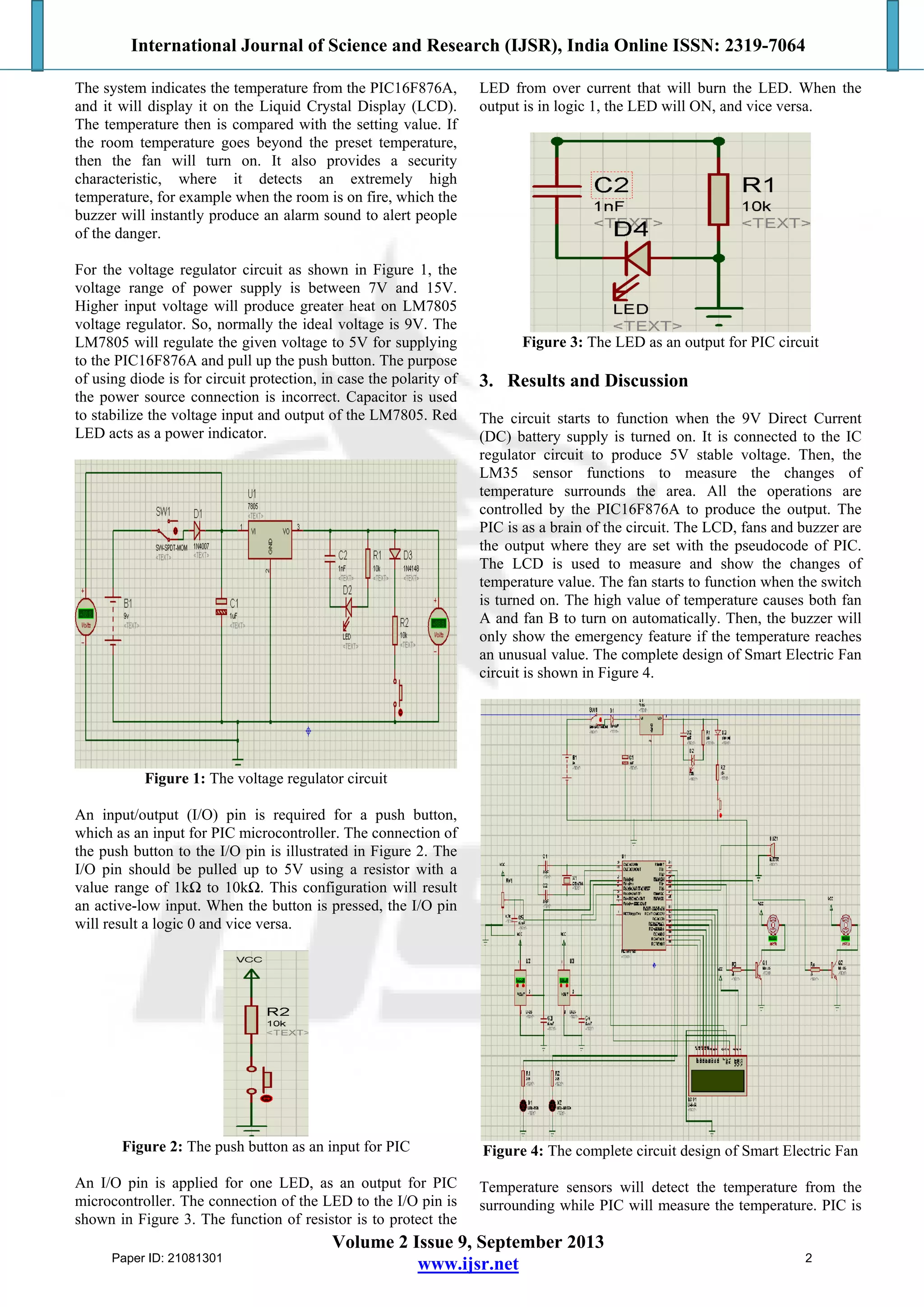 International Journal of Science and Research (IJSR), India Online ISSN: 2319-7064
Volume 2 Issue 9, September 2013
www.ijsr.net
The system indicates the temperature from the PIC16F876A,
and it will display it on the Liquid Crystal Display (LCD).
The temperature then is compared with the setting value. If
the room temperature goes beyond the preset temperature,
then the fan will turn on. It also provides a security
characteristic, where it detects an extremely high
temperature, for example when the room is on fire, which the
buzzer will instantly produce an alarm sound to alert people
of the danger.
For the voltage regulator circuit as shown in Figure 1, the
voltage range of power supply is between 7V and 15V.
Higher input voltage will produce greater heat on LM7805
voltage regulator. So, normally the ideal voltage is 9V. The
LM7805 will regulate the given voltage to 5V for supplying
to the PIC16F876A and pull up the push button. The purpose
of using diode is for circuit protection, in case the polarity of
the power source connection is incorrect. Capacitor is used
to stabilize the voltage input and output of the LM7805. Red
LED acts as a power indicator.
Figure 1: The voltage regulator circuit
An input/output (I/O) pin is required for a push button,
which as an input for PIC microcontroller. The connection of
the push button to the I/O pin is illustrated in Figure 2. The
I/O pin should be pulled up to 5V using a resistor with a
value range of 1kΩ to 10kΩ. This configuration will result
an active-low input. When the button is pressed, the I/O pin
will result a logic 0 and vice versa.
Figure 2: The push button as an input for PIC
An I/O pin is applied for one LED, as an output for PIC
microcontroller. The connection of the LED to the I/O pin is
shown in Figure 3. The function of resistor is to protect the
LED from over current that will burn the LED. When the
output is in logic 1, the LED will ON, and vice versa.
Figure 3: The LED as an output for PIC circuit
3. Results and Discussion
The circuit starts to function when the 9V Direct Current
(DC) battery supply is turned on. It is connected to the IC
regulator circuit to produce 5V stable voltage. Then, the
LM35 sensor functions to measure the changes of
temperature surrounds the area. All the operations are
controlled by the PIC16F876A to produce the output. The
PIC is as a brain of the circuit. The LCD, fans and buzzer are
the output where they are set with the pseudocode of PIC.
The LCD is used to measure and show the changes of
temperature value. The fan starts to function when the switch
is turned on. The high value of temperature causes both fan
A and fan B to turn on automatically. Then, the buzzer will
only show the emergency feature if the temperature reaches
an unusual value. The complete design of Smart Electric Fan
circuit is shown in Figure 4.
Figure 4: The complete circuit design of Smart Electric Fan
Temperature sensors will detect the temperature from the
surrounding while PIC will measure the temperature. PIC is
Paper ID: 21081301 2
 