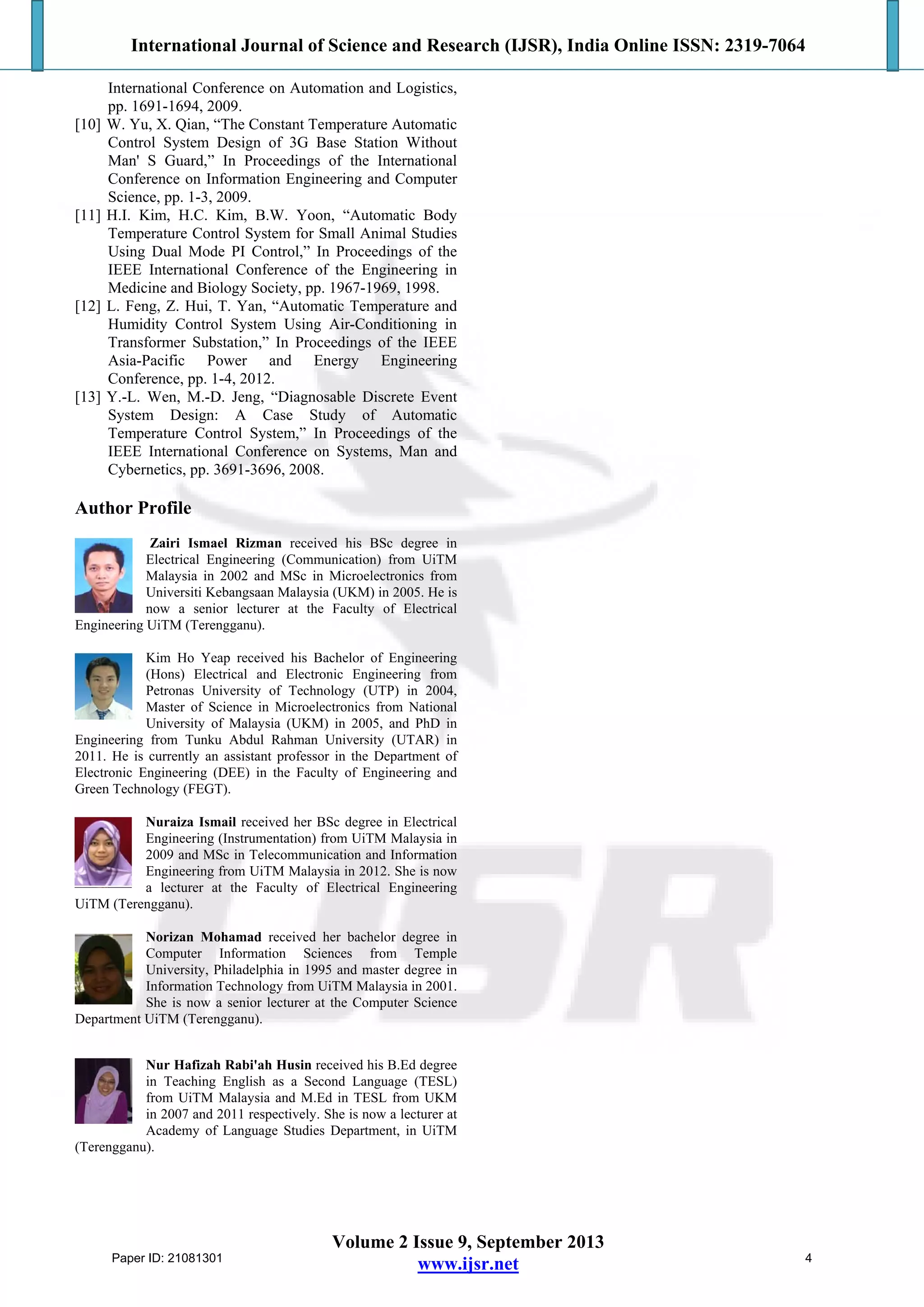 International Journal of Science and Research (IJSR), India Online ISSN: 2319-7064
Volume 2 Issue 9, September 2013
www.ijsr.net
International Conference on Automation and Logistics,
pp. 1691-1694, 2009.
[10] W. Yu, X. Qian, “The Constant Temperature Automatic
Control System Design of 3G Base Station Without
Man' S Guard,” In Proceedings of the International
Conference on Information Engineering and Computer
Science, pp. 1-3, 2009.
[11] H.I. Kim, H.C. Kim, B.W. Yoon, “Automatic Body
Temperature Control System for Small Animal Studies
Using Dual Mode PI Control,” In Proceedings of the
IEEE International Conference of the Engineering in
Medicine and Biology Society, pp. 1967-1969, 1998.
[12] L. Feng, Z. Hui, T. Yan, “Automatic Temperature and
Humidity Control System Using Air-Conditioning in
Transformer Substation,” In Proceedings of the IEEE
Asia-Pacific Power and Energy Engineering
Conference, pp. 1-4, 2012.
[13] Y.-L. Wen, M.-D. Jeng, “Diagnosable Discrete Event
System Design: A Case Study of Automatic
Temperature Control System,” In Proceedings of the
IEEE International Conference on Systems, Man and
Cybernetics, pp. 3691-3696, 2008.
Author Profile
Zairi Ismael Rizman received his BSc degree in
Electrical Engineering (Communication) from UiTM
Malaysia in 2002 and MSc in Microelectronics from
Universiti Kebangsaan Malaysia (UKM) in 2005. He is
now a senior lecturer at the Faculty of Electrical
Engineering UiTM (Terengganu).
Kim Ho Yeap received his Bachelor of Engineering
(Hons) Electrical and Electronic Engineering from
Petronas University of Technology (UTP) in 2004,
Master of Science in Microelectronics from National
University of Malaysia (UKM) in 2005, and PhD in
Engineering from Tunku Abdul Rahman University (UTAR) in
2011. He is currently an assistant professor in the Department of
Electronic Engineering (DEE) in the Faculty of Engineering and
Green Technology (FEGT).
Nuraiza Ismail received her BSc degree in Electrical
Engineering (Instrumentation) from UiTM Malaysia in
2009 and MSc in Telecommunication and Information
Engineering from UiTM Malaysia in 2012. She is now
a lecturer at the Faculty of Electrical Engineering
UiTM (Terengganu).
Norizan Mohamad received her bachelor degree in
Computer Information Sciences from Temple
University, Philadelphia in 1995 and master degree in
Information Technology from UiTM Malaysia in 2001.
She is now a senior lecturer at the Computer Science
Department UiTM (Terengganu).
Nur Hafizah Rabi'ah Husin received his B.Ed degree
in Teaching English as a Second Language (TESL)
from UiTM Malaysia and M.Ed in TESL from UKM
in 2007 and 2011 respectively. She is now a lecturer at
Academy of Language Studies Department, in UiTM
(Terengganu).
Paper ID: 21081301 4
 