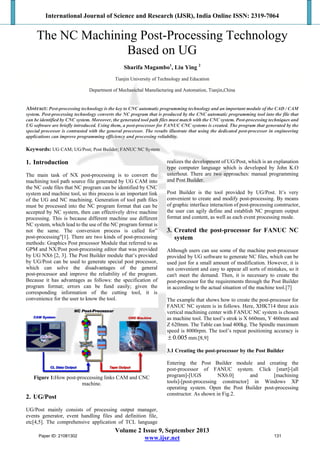 International Journal of Science and Research (IJSR), India Online ISSN: 2319-7064
Volume 2 Issue 9, September 2013
www.ijsr.net
The NC Machining Post-Processing Technology
Based on UG
Sharifa Magambo1
, Liu Ying 2
Tianjin University of Technology and Education
Department of Mechanichal Manufacturing and Automation, Tianjin,China
Abstract: Post-processing technology is the key to CNC automatic programming technology and an important module of the CAD / CAM
system. Post-processing technology converts the NC program that is produced by the CNC automatic programming tool into the file that
can be identified by CNC system. Moreover, the generated tool path files must match with the CNC system. Post-processing techniques and
UG software are briefly introduced. Using them, a post-processor for FANUC CNC systems is created. The program that generated by the
special processor is contrasted with the general processor. The results illustrate that using the dedicated post-processor in engineering
applications can improve programming efficiency and processing reliability.
Keywords: UG CAM; UG/Post; Post Builder; FANUC NC System
1. Introduction
The main task of NX post-processing is to convert the
machining tool path source file generated by UG CAM into
the NC code files that NC program can be identified by CNC
system and machine tool, so this process is an important link
of the UG and NC machining. Generation of tool path files
must be processed into the NC program format that can be
accepted by NC system, then can effectively drive machine
processing. This is because different machine use different
NC system, which lead to the use of the NC program format is
not the same. The conversion process is called for”
post-processing"[1]. There are two kinds of post-processing
methods: Graphics Post processor Module that referred to as
GPM and NX/Post post-processing editor that was provided
by UG NX6 [2, 3]. The Post Builder module that’s provided
by UG/Post can be used to generate special post processor,
which can solve the disadvantages of the general
post-processor and improve the reliability of the program.
Because it has advantages as follows: the specification of
program format; errors can be fund easily; given the
corresponding information of the cutting tool, it is
convenience for the user to know the tool.
Figure 1:How post-proccessing links CAM and CNC
machine.
2. UG/Post
UG/Post mainly consists of processing output manager,
events generator, event handling files and definition file,
etc[4,5]. The comprehensive application of TCL language
realizes the development of UG/Post, which is an explanation
type computer language which is developed by John K.O
usterhout. There are two approaches: manual programming
and Post Builder.
Post Builder is the tool provided by UG/Post. It’s very
convenient to create and modify post-processing. By means
of graphic interface interaction of post-processing constructor,
the user can agily define and establish NC program output
format and content, as well as each event processing mode.
3. Created the post-processor for FANUC NC
system
Although users can use some of the machine post-processor
provided by UG software to generate NC files, which can be
used just for a small amount of modification. However, it is
not convenient and easy to appear all sorts of mistakes, so it
can't meet the demand. Then, it is necessary to create the
post-processor for the requirements through the Post Builder
in according to the actual situation of the machine tool.[7]
The example that shows how to create the post-processor for
FANUC NC system is in follows. Here, XHK714 three axis
vertical machining center with FANUC NC system is chosen
as machine tool. The tool’s strok is X 660mm, Y 460mm and
Z 620mm. The Table can load 400kg. The Spindle maximum
speed is 8000rpm. The tool’s repeat positioning accuracy is
005.0 mm.[8,9]
3.1 Creating the post-processor by the Post Builder
Entering the Post Builder module and creating the
post-processor of FANUC system. Click [start]-[all
program]-[UGS NX6.0] and [machining
tools]-[post-processing constructor] in Windows XP
operating system. Open the Post Builder post-processing
constructor. As shown in Fig.2.
Paper ID: 21081302 131
 