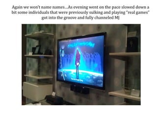 Again we wont name namesAs evening went on the pace slowed down a bit some individuals that were previously sulking and playing real games got into the groove and fully channeled MJ 