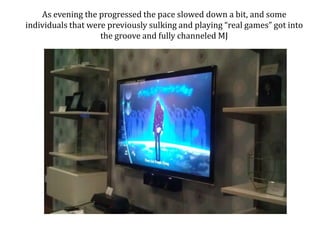 As evening the progressed the pace slowed down a bit, and some individuals that were previously sulking and playing real games got into the groove and fully channeled MJ 
