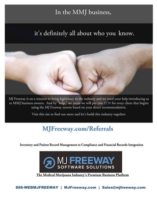 In the MMJ business,


                      it's definitely all about who you know.




    MJ Freeway is on a mission to bring legitimacy to the industry and we need your help introducing us
    to MMJ business owners. And by "help," we mean we will pay you $250 for every client that begins
                   using the MJ Freeway system based on your direct recommendation.
                    Visit this site to find out more and let's build this industry together:


                            MJFreeway.com/Referrals

           Inventory and Patient Record Management to Compliance and Financial Records Integration




                       The Medical Marijuana Industry's Premium Business Platform
             

        888-WEBMJFREEWAY | MJFreeway.com | Sales@mjfreeway.com
     
 