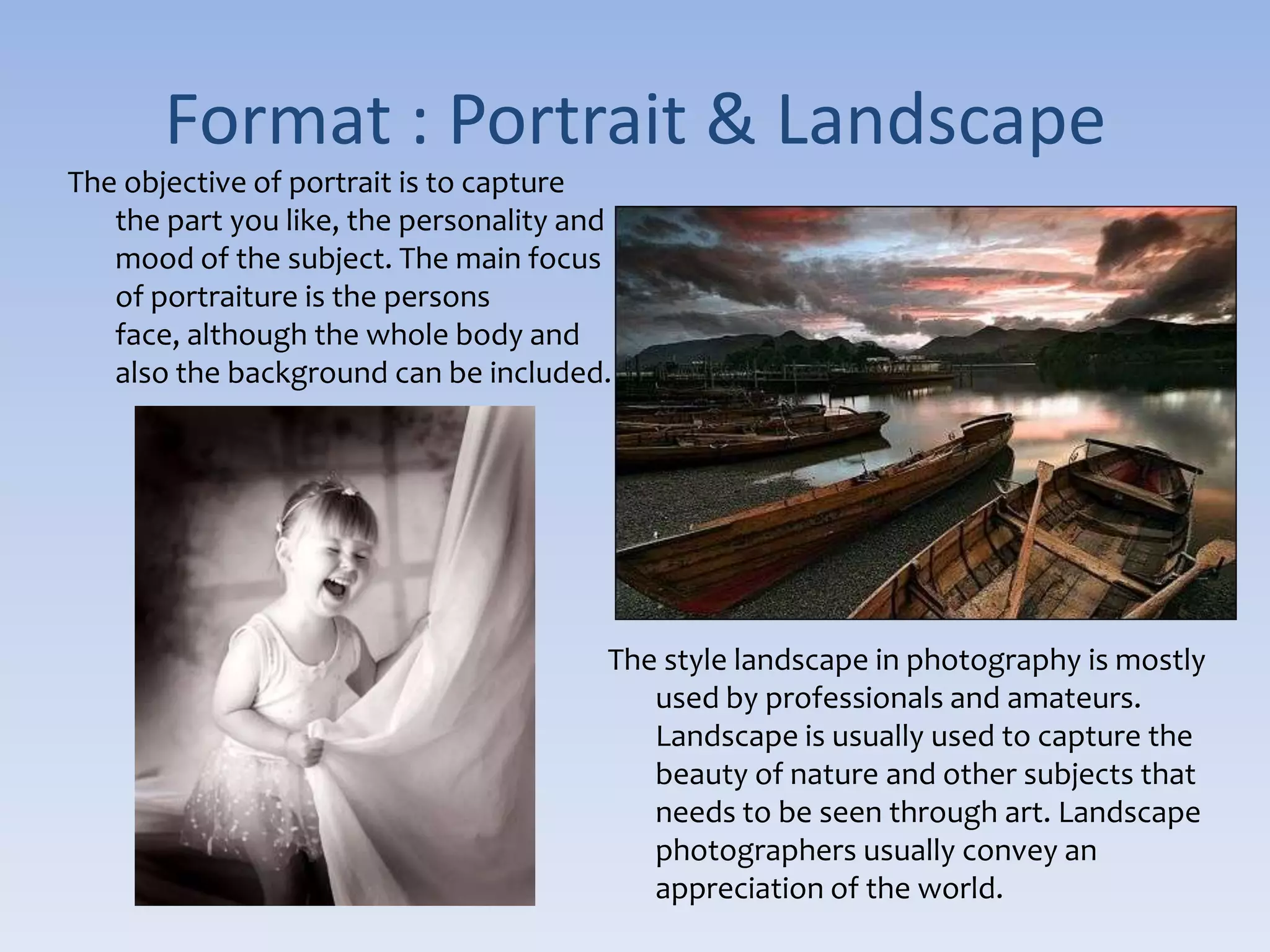 Format : Portrait & LandscapeThe objective of portrait is to capture the part you like, the personality and mood of the subject. The main focus of portraiture is the persons face, although the whole body and also the background can be included. The style landscape in photography is mostly used by professionals and amateurs. Landscape is usually used to capture the beauty of nature and other subjects that needs to be seen through art. Landscape photographers usually convey an appreciation of the world. 