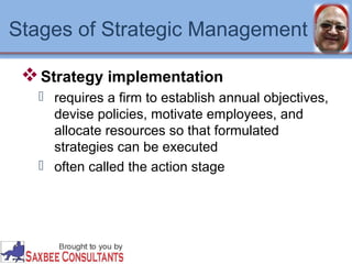 Stages of Strategic Management 
Strategy implementation 
 requires a firm to establish annual objectives, 
devise policies, motivate employees, and 
allocate resources so that formulated 
strategies can be executed 
 often called the action stage 
 
