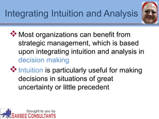 Integrating Intuition and Analysis 
Most organizations can benefit from 
strategic management, which is based 
upon integrating intuition and analysis in 
decision making 
Intuition is particularly useful for making 
decisions in situations of great 
uncertainty or little precedent 
 