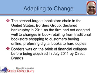 Adapting to Change 
 The second-largest bookstore chain in the 
United States, Borders Group, declared 
bankruptcy in 2011 as the firm had not adapted 
well to changes in book retailing from traditional 
bookstore shopping to customers buying 
online, preferring digital books to hard copies 
 Borders was on the brink of financial collapse 
before being acquired in July 2011 by Direct 
Brands 
 
