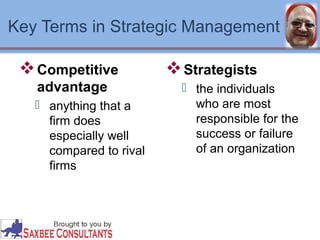 Key Terms in Strategic Management 
Competitive 
advantage 
 anything that a 
firm does 
especially well 
compared to rival 
firms 
Strategists 
 the individuals 
who are most 
responsible for the 
success or failure 
of an organization 
 