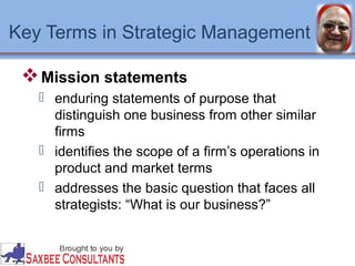 Key Terms in Strategic Management 
Mission statements 
 enduring statements of purpose that 
distinguish one business from other similar 
firms 
 identifies the scope of a firm’s operations in 
product and market terms 
 addresses the basic question that faces all 
strategists: “What is our business?” 
 