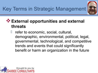 Key Terms in Strategic Management 
External opportunities and external 
threats 
 refer to economic, social, cultural, 
demographic, environmental, political, legal, 
governmental, technological, and competitive 
trends and events that could significantly 
benefit or harm an organization in the future 
 