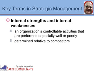 Key Terms in Strategic Management 
Internal strengths and internal 
weaknesses 
 an organization’s controllable activities that 
are performed especially well or poorly 
 determined relative to competitors 
 