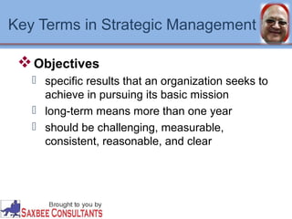 Key Terms in Strategic Management 
Objectives 
 specific results that an organization seeks to 
achieve in pursuing its basic mission 
 long-term means more than one year 
 should be challenging, measurable, 
consistent, reasonable, and clear 
 