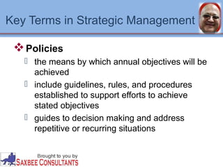 Key Terms in Strategic Management 
Policies 
 the means by which annual objectives will be 
achieved 
 include guidelines, rules, and procedures 
established to support efforts to achieve 
stated objectives 
 guides to decision making and address 
repetitive or recurring situations 
 