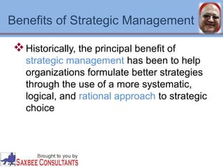Benefits of Strategic Management 
Historically, the principal benefit of 
strategic management has been to help 
organizations formulate better strategies 
through the use of a more systematic, 
logical, and rational approach to strategic 
choice 
 