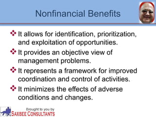 Nonfinancial Benefits 
It allows for identification, prioritization, 
and exploitation of opportunities. 
It provides an objective view of 
management problems. 
It represents a framework for improved 
coordination and control of activities. 
It minimizes the effects of adverse 
conditions and changes. 
 