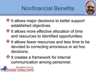 Nonfinancial Benefits 
It allows major decisions to better support 
established objectives. 
It allows more effective allocation of time 
and resources to identified opportunities. 
It allows fewer resources and less time to be 
devoted to correcting erroneous or ad hoc 
decisions. 
It creates a framework for internal 
communication among personnel. 
 
