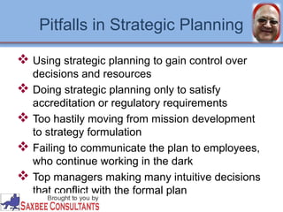 Pitfalls in Strategic Planning 
 Using strategic planning to gain control over 
decisions and resources 
 Doing strategic planning only to satisfy 
accreditation or regulatory requirements 
 Too hastily moving from mission development 
to strategy formulation 
 Failing to communicate the plan to employees, 
who continue working in the dark 
 Top managers making many intuitive decisions 
that conflict with the formal plan 
 