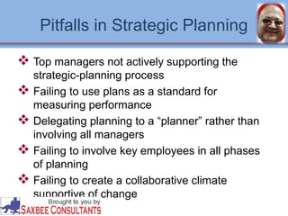 Pitfalls in Strategic Planning 
 Top managers not actively supporting the 
strategic-planning process 
 Failing to use plans as a standard for 
measuring performance 
 Delegating planning to a “planner” rather than 
involving all managers 
 Failing to involve key employees in all phases 
of planning 
 Failing to create a collaborative climate 
supportive of change 
 