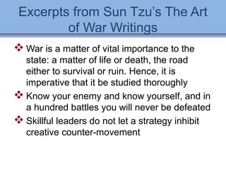 Excerpts from Sun Tzu’s The Art 
of War Writings 
War is a matter of vital importance to the 
state: a matter of life or death, the road 
either to survival or ruin. Hence, it is 
imperative that it be studied thoroughly 
Know your enemy and know yourself, and in 
a hundred battles you will never be defeated 
Skillful leaders do not let a strategy inhibit 
creative counter-movement 
 