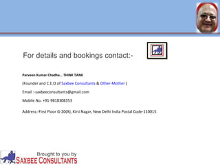 For details and bookings contact:- 
Parveen Kumar Chadha… THINK TANK 
(Founder and C.E.O of Saxbee Consultants & Other-Mother ) 
Email :-saxbeeconsultants@gmail.com 
Mobile No. +91-9818308353 
Address:-First Floor G-20(A), Kirti Nagar, New Delhi India Postal Code-110015 
 