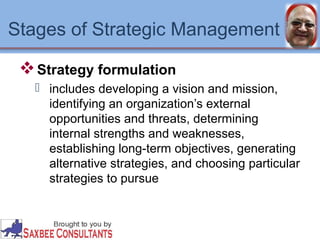 Stages of Strategic Management 
Strategy formulation 
 includes developing a vision and mission, 
identifying an organization’s external 
opportunities and threats, determining 
internal strengths and weaknesses, 
establishing long-term objectives, generating 
alternative strategies, and choosing particular 
strategies to pursue 
 