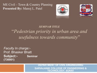 ME Civil – Town & Country Planning
Presented By: Manoj L. Patel

SEMINAR TITLE

“Pedestrian priority in urban area and
usefulness towards community”
Faculty In charge:Prof. Bhasker Bhatt
Subject:Seminar
(730001)
DEPARTMENT OF CIVIL ENGINEERING
SARVAJANIK COLLEGE OF ENGINEERING &
TECHNOLOGY, SURAT

1

 