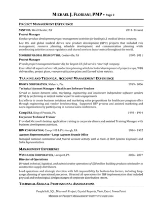 MICHAEL J. FLORIANI, PMP • Page 2 
PROJECT MANAGEMENT EXPERIENCE 
SYNTHES, West Chester, PA 2011- Present 
Project Manager 
Conduct product development project management activities for leading U.S. medical device company. 
Led U.S. and global medical device new product development (NPD) projects that included risk 
management, resource planning, schedule development, and communication planning while 
coordinating activities across regulatory and shared services departments throughout the world. 
SIKORSKY GLOBAL HELICOPTERS, Coatesville, PA 2007- 2011 
Project Manager 
Provide project management leadership for largest U.S. full-service rotorcraft company. 
Controlled all aspects of aircraft production planning which included development of project scope, WBS 
deliverables, project plans, resource utilization plans and Earned Value metrics. 
TRAINING AND TECHNICAL ACCOUNT MANAGEMENT EXPERIENCE 
UNISYS CORPORATION, Malvern, PA 1999 - 2006 
Technical Account Manager – Healthcare Software Vendors 
Served as liaison between sales, marketing, engineering and healthcare independent software vendors 
(ISVs) by performing as subject matter expert in sales engagements. 
Led efforts to create business solutions and marketing value propositions for healthcare program office 
through engineering and vendor benchmarking. Supported RFP process and assisted marketing and 
sales organizations by participating in national sales conferences. 
CompUSA, King of Prussia, PA 1993 – 1994 
Corporate Technical Trainer 
Provided Microsoft desktop application training to corporate clients and assisted Training Manager with 
business development activities. 
IBM CORPORATION, Camp Hill & Pittsburgh, PA 1984 - 1992 
Account Representative – Large Account Branch Office 
Managed national commercial and federal account activity with a team of IBM Systems Engineers and 
Sales Representatives. 
MANAGEMENT EXPERIENCE 
WIND-LOCK CORPORATION, Leesport, PA 2006 - 2007 
Director of Operations 
Directed technical, logistical, and administrative operations of $20 million building products wholesaler to 
construction supply distributors. 
Lead operations and strategic direction with full responsibility for bottom-line factors, including long-range 
planning of operational processes. Directed all operations for ERP implementation that included 
physical and technological design changes of corporate distribution center. 
TECHNICAL SKILLS & PROFESSIONAL ASSOCIATIONS 
PeopleSoft, SQL, Microsoft Project, Crystal Reports, Visio, Excel, PowerPoint 
MEMBER OF PROJECT MANAGEMENT INSTITUTE SINCE 2004 

