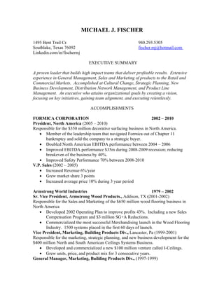 MICHAEL J. FISCHER

1495 Bent Trail Cr.                                         940.293.5305
Southlake, Texas 76092                                      fischer.mj@hotmail.com
Linkedin.com/in/fischermj

                               EXECUTIVE SUMMARY

A proven leader that builds high impact teams that deliver profitable results. Extensive
experience in General Management, Sales and Marketing of products to the Retail and
Commercial Markets. Accomplished at Cultural Change, Strategic Planning, New
Business Development, Distribution Network Management, and Product Line
Management. An executive who attains organizational goals by creating a vision,
focusing on key initiatives, gaining team alignment, and executing relentlessly.

                                ACCOMPLISHMENTS

FORMICA CORPORATION                                                2002 – 2010
President, North America (2005 – 2010)
Responsible for the $350 million decorative surfacing business in North America.
   • Member of the leadership team that navigated Formica out of Chapter 11
       bankruptcy and sold the company to a strategic buyer.
   • Doubled North American EBITDA performance between 2004 – 2006
   • Improved EBITDA performance $35m during 2008-2009 recession; reducing
       breakeven of the business by 40%.
   • Improved Safety Performance 70% between 2008-2010
V.P. Sales (2002 – 2005)
   • Increased Revenue 6%/year
   • Grew market share 3 points
   • Increased average price 10% during 3 year period

Armstrong World Industries                                         1979 – 2002
Sr. Vice President, Armstrong Wood Products., Addison, TX (2001-2002)
Responsible for the Sales and Marketing of the $650 million wood flooring business in
North America
    • Developed 2002 Operating Plan to improve profits 43%. Including a new Sales
       Compensation Program and $3 million SG+A Reductions.
    • Commercialized the most successful Merchandising launch in the Wood Flooring
       Industry. 1500 systems placed in the first 60 days of launch.
Vice President, Marketing, Building Products Div., Lancaster, Pa (1999-2001)
Responsible for the marketing, strategic planning, and new business development for the
$400 million North and South American Ceilings Systems Business.
    • Developed and commercialized a new $100 million venture called I-Ceilings.
    • Grew units, price, and product mix for 3 consecutive years.
General Manager, Marketing, Building Products Div., (1997-1999)
 