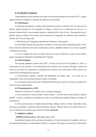 6.-Evolución Conjunta 
Tradicionalmente suelen señalarse tres etapas en la trayectoria poética de los autores del 27, aunque 
algunos de ellos no cumplan los requisitos de cada uno de los períodos: 
6.1.-Poesía pura 
La fecha que normalmente se señala como término de esta fase es la del año 1929 Las obras de este 
período estarán marcadas por los postulados de Ortega y Gasset en La deshumanización del arte: se 
pretende eliminar todo lo excesivamente humano y sentimental de la obra de arte. Esta aspiración rige el 
período, aunque sin llegar a los extremos de las literaturas de Vanguardia. Las influencias que reciben los 
hombres del 27 en esta etapa serán: 
a.) Movimientos de Vanguardia, especialmente Ultraísmo y Creacionismo. 
b.) Juan Ramón Jiménez fue para ellos un modelo de artista que había conseguido depurar su obra 
hasta el punto de eliminar de ella todo lo sentimental y emotivo, dejándola reducida a su esencia: la palabra 
y la belleza de la misma. 
c.) Luis de Góngora fue entre los autores clásicos uno de los preferidos, ya que su obra también 
aparece marcada por la huida de lo sentimental, de lo humano. 
6.2.-Poesía impura 
Este período podríamos situarlo entre 1929 y el final de la Guerra Civil española, en 1939. Lo 
característico de este momento es la rehumanización de la literatura de los autores del grupo. Vuelven de 
nuevo sus ojos hacia los sentimientos y preocupaciones humanas, bien existenciales o bien sociales. Las 
razones de esta rehumanización serán dos: 
a.) Conocimiento, contacto y práctica del Surrealismo (ya hemos visto, en el tema de Las 
Vanguardias, cómo este movimiento buscó la vuelta a lo humano). 
b.) La situación social y política de la España del momento que exigió a los artistas un compromiso 
4 
claro con lo que estaba pasando. 
6.3.-Poesía posterior a 1939 
Después de la Guerra Civil, muerto Lorca, el Grupo se disgrega: 
a.) Unos marcharon al exilio (Cernuda, Alberti, Salinas…) En ellos será un tema común el “paraíso 
perdido”, es decir, el recuerdo, la nostalgia por lo que se ha perdido para siempre (España, los amigos, la 
juventud, etc). 
b.) Otros permanecieron en España (Gerardo Diego, Dámaso Alonso, Vicente Aleixandre). Entre 
estos hay que distinguir tendencias poéticas diferentes. Destaca Dámaso Alonso con su libro Hijos de la 
ira en la década de los cuarenta, que iniciará la corriente existencial. 
7.-Autores y obras 
-.PEDRO SALINAS (Madrid, 1892 -Boston, EEUU, 1951) 
Consideraba la poesía como una manera de penetrar en lo más profundo de la realidad, a través de 
tres características básicas: la autenticidad, la belleza y el ingenio. Para llegar a la esencia de la vida,Salinas 
 