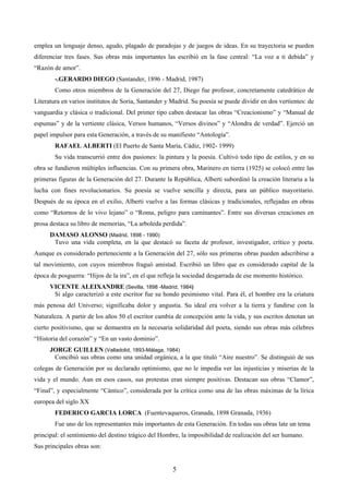 emplea un lenguaje denso, agudo, plagado de paradojas y de juegos de ideas. En su trayectoria se pueden 
diferenciar tres fases. Sus obras más importantes las escribió en la fase central: “La voz a ti debida” y 
“Razón de amor”. 
-.GERARDO DIEGO (Santander, 1896 - Madrid, 1987) 
Como otros miembros de la Generación del 27, Diego fue profesor, concretamente catedrático de 
Literatura en varios institutos de Soria, Santander y Madrid. Su poesía se puede dividir en dos vertientes: de 
vanguardia y clásica o tradicional. Del primer tipo caben destacar las obras “Creacionismo” y “Manual de 
espumas” y de la vertiente clásica, Versos humanos, “Versos divinos” y “Alondra de verdad”. Ejerció un 
papel impulsor para esta Generación, a través de su manifiesto “Antología”. 
RAFAEL ALBERTI (El Puerto de Santa María, Cádiz, 1902- 1999) 
Su vida transcurrió entre dos pasiones: la pintura y la poesía. Cultivó todo tipo de estilos, y en su 
obra se fundieron múltiples influencias. Con su primera obra, Marinero en tierra (1925) se colocó entre las 
primeras figuras de la Generación del 27. Durante la República, Alberti subordinó la creación literaria a la 
lucha con fines revolucionarios. Su poesía se vuelve sencilla y directa, para un público mayoritario. 
Después de su época en el exilio, Alberti vuelve a las formas clásicas y tradicionales, reflejadas en obras 
como “Retornos de lo vivo lejano” o “Roma, peligro para caminantes”. Entre sus diversas creaciones en 
prosa destaca su libro de memorias, “La arboleda perdida”. 
DAMASO ALONSO (Madrid, 1898 - 1990) 
Tuvo una vida completa, en la que destacó su faceta de profesor, investigador, crítico y poeta. 
Aunque es considerado perteneciente a la Generación del 27, sólo sus primeras obras pueden adscribirse a 
tal movimiento, con cuyos miembros fraguó amistad. Escribió un libro que es considerado capital de la 
época de posguerra: “Hijos de la ira”, en el que refleja la sociedad desgarrada de ese momento histórico. 
VICENTE ALEIXANDRE (Sevilla, 1898 -Madrid, 1984) 
Si algo caracterizó a este escritor fue su hondo pesimismo vital. Para él, el hombre era la criatura 
más penosa del Universo; significaba dolor y angustia. Su ideal era volver a la tierra y fundirse con la 
Naturaleza. A partir de los años 50 el escritor cambia de concepción ante la vida, y sus escritos denotan un 
cierto positivismo, que se demuestra en la necesaria solidaridad del poeta, siendo sus obras más célebres 
“Historia del corazón” y “En un vasto dominio”. 
JORGE GUILLEN (Valladolid, 1893-Málaga, 1984) 
Concibió sus obras como una unidad orgánica, a la que tituló “Aire nuestro”. Se distinguió de sus 
colegas de Generación por su declarado optimismo, que no le impedía ver las injusticias y miserias de la 
vida y el mundo. Aun en esos casos, sus protestas eran siempre positivas. Destacan sus obras “Clamor”, 
“Final”, y especialmente “Cántico”, considerada por la crítica como una de las obras máximas de la lírica 
europea del siglo XX 
FEDERICO GARCIA LORCA (Fuentevaqueros, Granada, 1898 Granada, 1936) 
Fue uno de los representantes más importantes de esta Generación. En todas sus obras late un tema 
principal: el sentimiento del destino trágico del Hombre, la imposibilidad de realización del ser humano. 
Sus principales obras son: 
5 
 