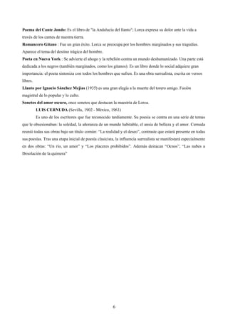 Poema del Cante Jondo: Es el libro de "la Andalucía del llanto"; Lorca expresa su dolor ante la vida a 
través de los cantes de nuestra tierra. 
Romancero Gitano : Fue un gran éxito. Lorca se preocupa por los hombres marginados y sus tragedias. 
Aparece el tema del destino trágico del hombre. 
Poeta en Nueva York : Se advierte el ahogo y la rebelión contra un mundo deshumanizado. Una parte está 
dedicada a los negros (también marginados, como los gitanos). Es un libro donde lo social adquiere gran 
importancia: el poeta sintoniza con todos los hombres que sufren. Es una obra surrealista, escrita en versos 
libres. 
Llanto por Ignacio Sánchez Mejías (1935) es una gran elegía a la muerte del torero amigo. Fusión 
magistral de lo popular y lo culto. 
Sonetos del amor oscuro, once sonetos que destacan la maestría de Lorca. 
LUIS CERNUDA (Sevilla, 1902 - México, 1963) 
Es uno de los escritores que fue reconocido tardíamente. Su poesía se centra en una serie de temas 
que le obsesionaban: la soledad, la añoranza de un mundo habitable, el ansia de belleza y el amor. Cernuda 
reunió todas sus obras bajo un título común: “La realidad y el deseo”, contraste que estará presente en todas 
sus poesías. Tras una etapa inicial de poesía clasicista, la influencia surrealista se manifestará especialmente 
en dos obras: “Un río, un amor” y “Los placeres prohibidos”. Además destacan “Ocnos”, “Las nubes a 
Desolación de la quimera” 
6 
