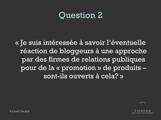 Question 2 « Je suis intéressée à savoir l’éventuelle réaction de bloggeurs à une approche par des firmes de relations publiques pour de la « promotion » de produits – sont-ils ouverts à cela?  » 