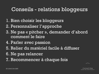 Conseils - relations bloggeurs Bien choisir les bloggeurs Personnaliser l’approche Ne pas « pitcher », demander d’abord comment le faire Parler avec passion Relier du matériel facile à diffuser Ne pas relancer Recommencer à chaque fois  