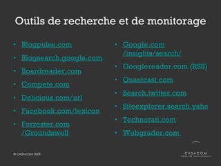 Outils de recherche et de monitorage Blogpulse.com Blogsearch.google.com Boardreader.com Compete.com Delicious.com/url Facebook.com /lexicon Forrester.com /Groundswell Google.com /insights/search/ Googlereader.com   (RSS) Quantcast.com Search.twitter.com Siteexplorer.search.yahoo.com Technorati.com Webgrader.com   