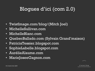 Blogues d’ici (com 2.0) TwistImage.com/blog/(Mitch Joel) MichelleSullivan.com MichelleBlanc.com QuebecBallado.com (Sylvain Grand’maison) PatriciaTessier.blogspot.com SophieLabelle.blogspot.com AurélieAlaume.com MarieJoseeGagnon.com 