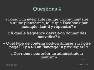Questions 4 « Lorsqu'un internaute rédige un commentaire sur une plateforme, telle que Facebook par exemple, faut-il y répondre? » « À quelle fréquence devrait-on donner des nouvelles? » « Quel type de contenu doit-on diffuser sur notre page? Il y a t-il un "langage" à privilégier? » « Devrions-nous créer un administrateur neutre? » 