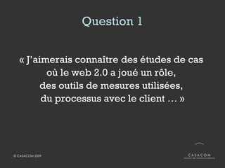 Question 1 « J’aimerais connaître des études de cas  où le web 2.0 a joué un rôle,  des outils de mesures utilisées,  du processus avec le client … » 