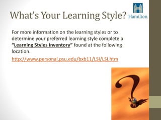 What’s Your Learning Style? 
For more information on the learning styles or to 
determine your preferred learning style complete a 
“Learning Styles Inventory” found at the following 
location. 
http://www.personal.psu.edu/bxb11/LSI/LSI.htm 
 