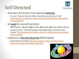 Self Directed 
• Generate a list of your most important priorities 
• Inc.com: “How to Prioritize When Everything Is a Priority: 5 Tips” 
http://www.inc.com/lauren-perkins/how-to-prioritize-when-everything-is- 
a-priority.html 
• Set goals for yourself and others 
• SMART goals – Specific, Measurable, Attainable, Relevant, & Time-Bound 
• Success Factors: “Setting Employee Goals Effectively is Critical to Your 
Success” http://www.successfactors.com/en_us/lp/articles/setting-goals-effectively. 
html 
• Implement a Plan-Do-Check-Act (PDCA) Model 
• Explanation & example http://asq.org/learn-about-quality/project-planning- 
tools/overview/pdca-cycle.html 
 