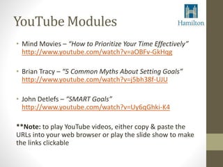 YouTube Modules 
• Mind Movies – “How to Prioritize Your Time Effectively” 
http://www.youtube.com/watch?v=aOBFv-GkHqg 
• Brian Tracy – “5 Common Myths About Setting Goals” 
http://www.youtube.com/watch?v=j5bh38f-UJU 
• John Detlefs – “SMART Goals” 
http://www.youtube.com/watch?v=Uy6qGhki-K4 
**Note: to play YouTube videos, either copy & paste the 
URLs into your web browser or play the slide show to make 
the links clickable 
 