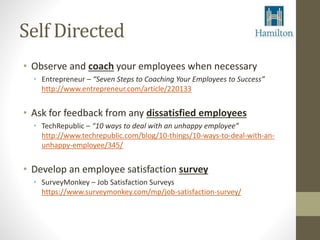 Self Directed 
• Observe and coach your employees when necessary 
• Entrepreneur – “Seven Steps to Coaching Your Employees to Success” 
http://www.entrepreneur.com/article/220133 
• Ask for feedback from any dissatisfied employees 
• TechRepublic – “10 ways to deal with an unhappy employee” 
http://www.techrepublic.com/blog/10-things/10-ways-to-deal-with-an-unhappy- 
employee/345/ 
• Develop an employee satisfaction survey 
• SurveyMonkey – Job Satisfaction Surveys 
https://www.surveymonkey.com/mp/job-satisfaction-survey/ 
 