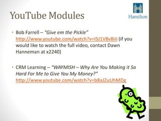 YouTube Modules 
• Bob Farrell – “Give em the Pickle” 
http://www.youtube.com/watch?v=ISJ1V8vBiiI (if you 
would like to watch the full video, contact Dawn 
Hanneman at x2240) 
• CRM Learning – “WAYMISH – Why Are You Making it So 
Hard For Me to Give You My Money?” 
http://www.youtube.com/watch?v=b8aJZuUhMDg 
 