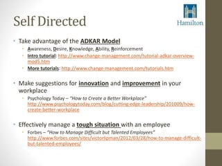 Self Directed 
• Take advantage of the ADKAR Model 
• Awareness, Desire, Knowledge, Ability, Reinforcement 
• Intro tutorial: http://www.change-management.com/tutorial-adkar-overview-mod5. 
htm 
• More tutorials: http://www.change-management.com/tutorials.htm 
• Make suggestions for innovation and improvement in your 
workplace 
• Psychology Today – “How to Create a Better Workplace” 
http://www.psychologytoday.com/blog/cutting-edge-leadership/201009/how-create- 
better-workplace 
• Effectively manage a tough situation with an employee 
• Forbes – “How to Manage Difficult but Talented Employees” 
http://www.forbes.com/sites/victorlipman/2012/03/28/how-to-manage-difficult-but- 
talented-employees/ 
 
