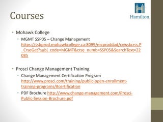 Courses 
• Mohawk College 
• MGMT SSP05 – Change Management 
https://ssbprod.mohawkcollege.ca:8099/mcproddad/cewskcrss.P 
_CrseGet?subj_code=MGMT&crse_numb=SSP05&SearchText=22 
085 
• Prosci Change Management Training 
• Change Management Certification Program 
http://www.prosci.com/training/public-open-enrollment-training- 
programs/#certification 
• PDF Brochure http://www.change-management.com/Prosci- 
Public-Session-Brochure.pdf 
 