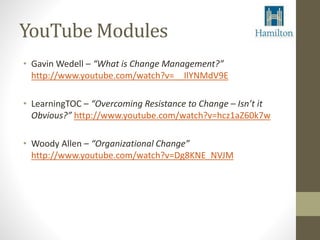 YouTube Modules 
• Gavin Wedell – “What is Change Management?” 
http://www.youtube.com/watch?v=__IlYNMdV9E 
• LearningTOC – “Overcoming Resistance to Change – Isn’t it 
Obvious?” http://www.youtube.com/watch?v=hcz1aZ60k7w 
• Woody Allen – “Organizational Change” 
http://www.youtube.com/watch?v=Dg8KNE_NVJM 
 